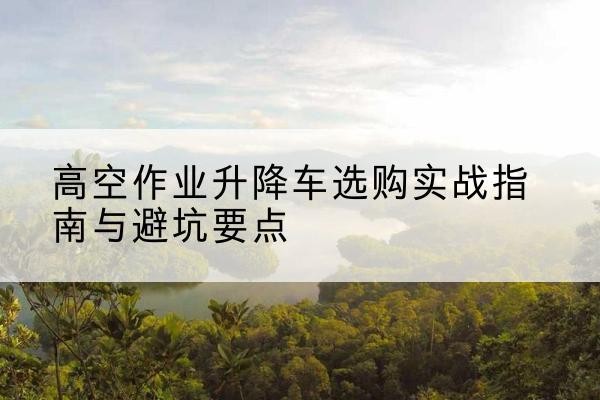 淇滨升降车怎么选-高空作业升降车选购实战指南与避坑要点