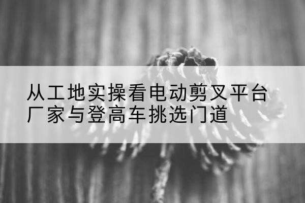 淇滨电动剪叉升降平台厂家-从工地实操看电动剪叉平台厂家与登高车挑选门道