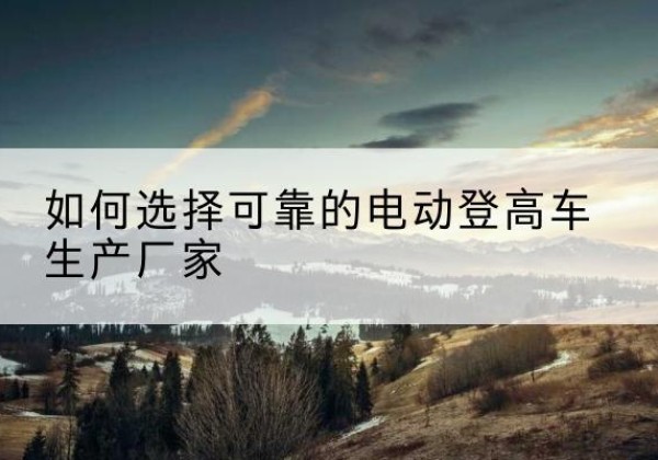 淇滨电动登高车厂家-如何选择可靠的电动登高车生产厂家