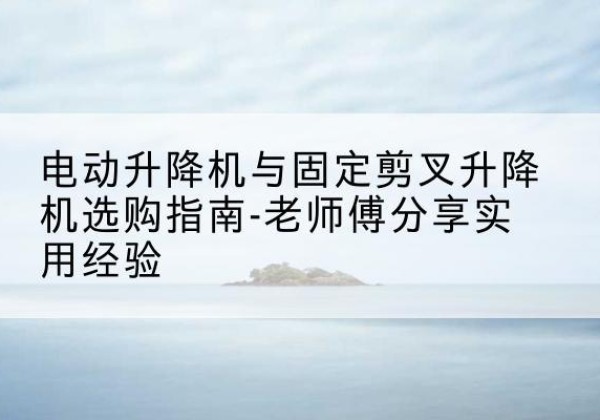 淇滨电动升降机怎么选-电动升降机与固定剪叉升降机选购指南-老师傅分享实用经验