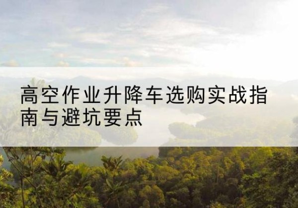 淇滨升降车怎么选-高空作业升降车选购实战指南与避坑要点