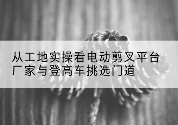 淇滨电动剪叉升降平台厂家-从工地实操看电动剪叉平台厂家与登高车挑选门道