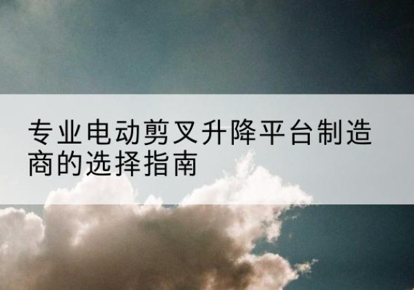 淇滨电动剪叉升降平台厂家-专业电动剪叉升降平台制造商的选择指南